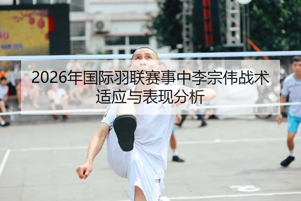 2026年国际羽联赛事中李宗伟战术适应与表现分析