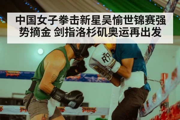 中国女子拳击新星吴愉世锦赛强势摘金 剑指洛杉矶奥运再出发