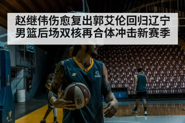 赵继伟伤愈复出郭艾伦回归辽宁男篮后场双核再合体冲击新赛季